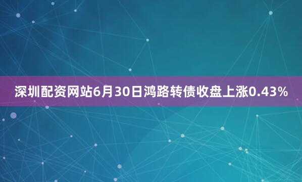 深圳配资网站6月30日鸿路转债收盘上涨0.43%