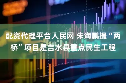 配资代理平台人民网 朱海鹏摄“两桥”项目是吉水县重点民生工程